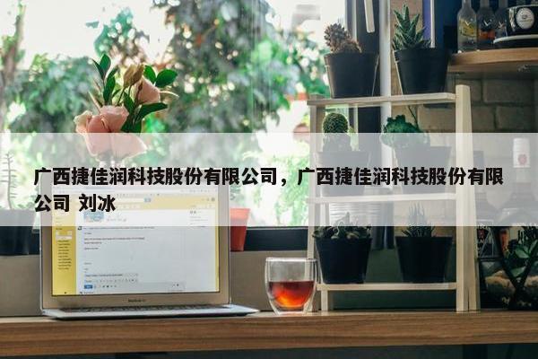广西捷佳润科技股份有限公司，广西捷佳润科技股份有限公司 刘冰
