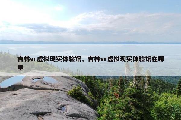 吉林vr虚拟现实体验馆，吉林vr虚拟现实体验馆在哪里