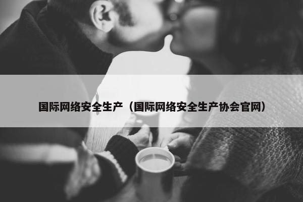 国际网络安全生产（国际网络安全生产协会官网）