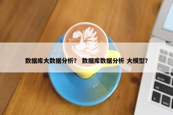 数据库大数据分析？ 数据库数据分析 大模型？