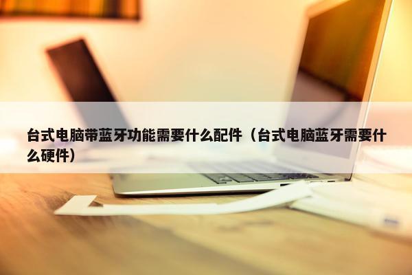 台式电脑带蓝牙功能需要什么配件（台式电脑蓝牙需要什么硬件）