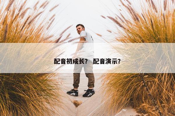 配音初成长？ 配音演示？