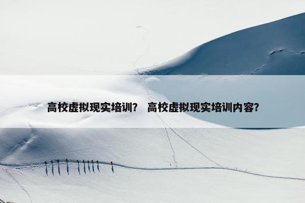 高校虚拟现实培训？ 高校虚拟现实培训内容？
