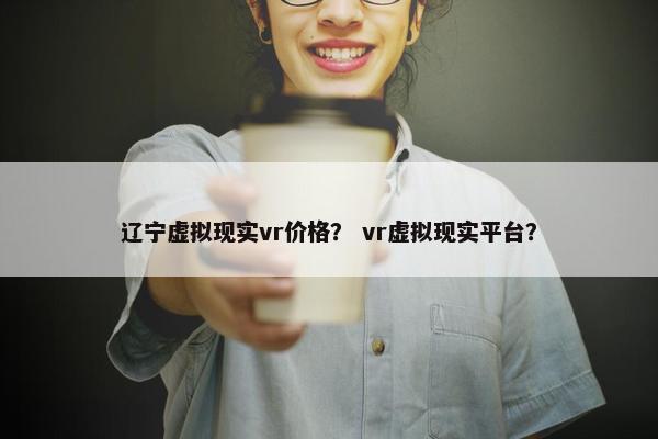辽宁虚拟现实vr价格？ vr虚拟现实平台？