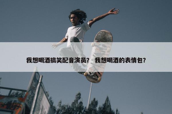 我想喝酒搞笑配音演员？ 我想喝酒的表情包？