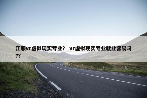 江服vr虚拟现实专业？ vr虚拟现实专业就业容易吗?？