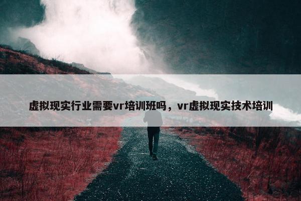 虚拟现实行业需要vr培训班吗，vr虚拟现实技术培训