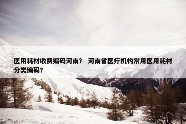 医用耗材收费编码河南？ 河南省医疗机构常用医用耗材分类编码？