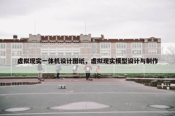 虚拟现实一体机设计图纸，虚拟现实模型设计与制作