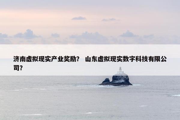 济南虚拟现实产业奖励？ 山东虚拟现实数字科技有限公司？