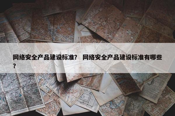 网络安全产品建设标准？ 网络安全产品建设标准有哪些？