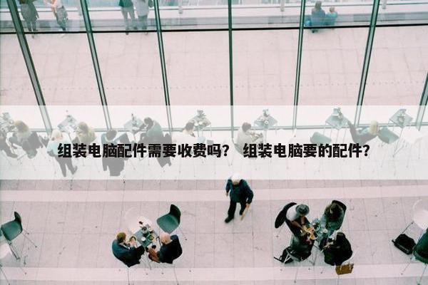 组装电脑配件需要收费吗？ 组装电脑要的配件？