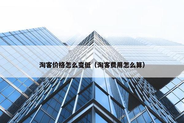 淘客价格怎么变低（淘客费用怎么算）
