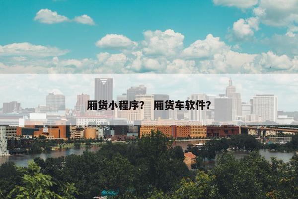 厢货小程序？ 厢货车软件？