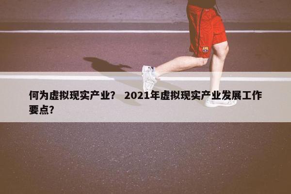 何为虚拟现实产业？ 2021年虚拟现实产业发展工作要点？