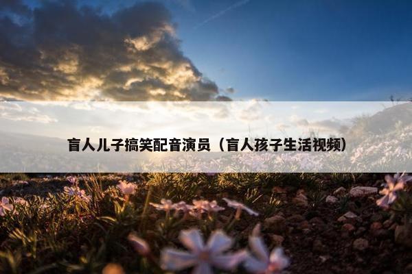 盲人儿子搞笑配音演员（盲人孩子生活视频）