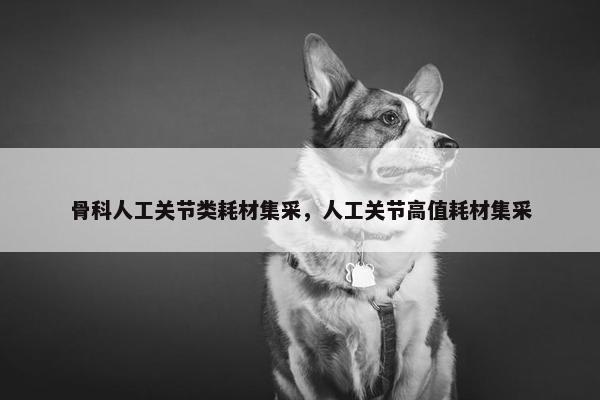 骨科人工关节类耗材集采，人工关节高值耗材集采