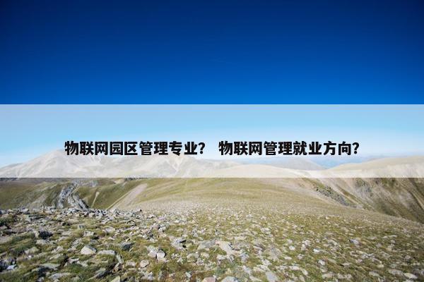 物联网园区管理专业？ 物联网管理就业方向？