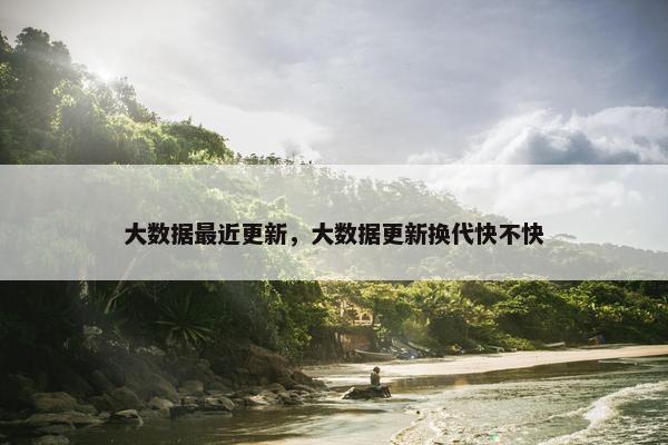 大数据最近更新，大数据更新换代快不快