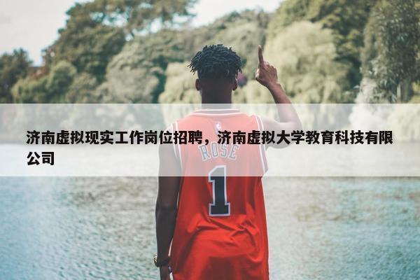 济南虚拟现实工作岗位招聘，济南虚拟大学教育科技有限公司