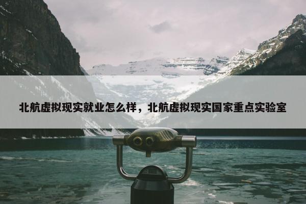 北航虚拟现实就业怎么样，北航虚拟现实国家重点实验室