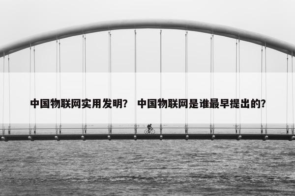 中国物联网实用发明？ 中国物联网是谁最早提出的？