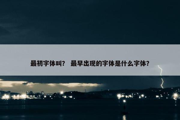 最初字体叫？ 最早出现的字体是什么字体？