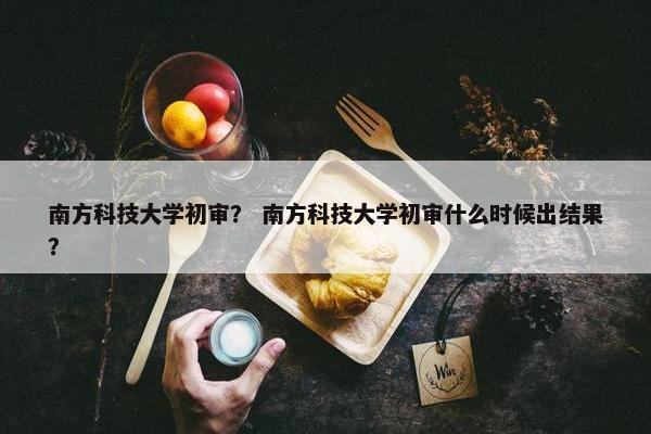 南方科技大学初审？ 南方科技大学初审什么时候出结果？
