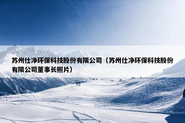 苏州仕净环保科技股份有限公司（苏州仕净环保科技股份有限公司董事长照片）