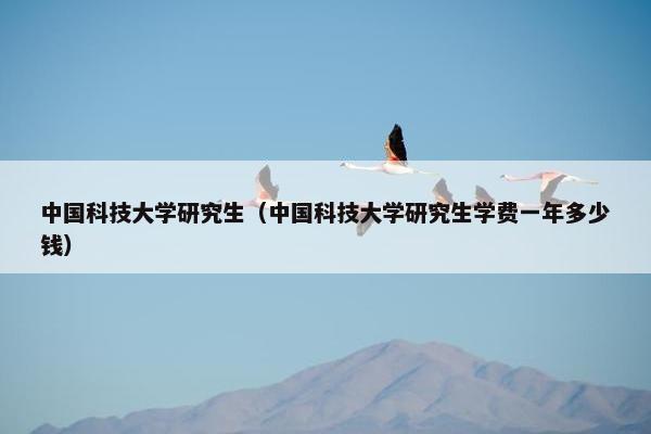 中国科技大学研究生（中国科技大学研究生学费一年多少钱）