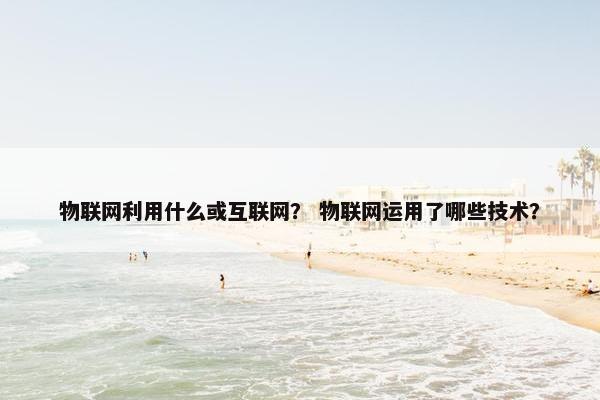 物联网利用什么或互联网？ 物联网运用了哪些技术？