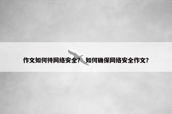 作文如何待网络安全？ 如何确保网络安全作文？