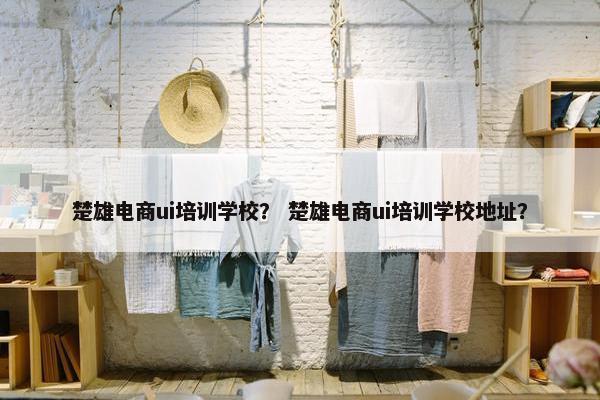 楚雄电商ui培训学校？ 楚雄电商ui培训学校地址？