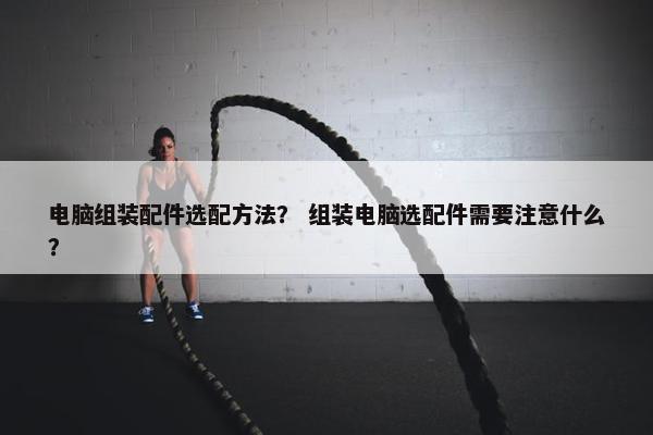 电脑组装配件选配方法？ 组装电脑选配件需要注意什么？