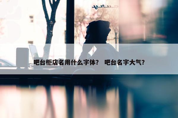 吧台柜店名用什么字体？ 吧台名字大气？