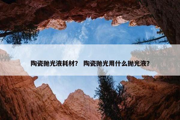 陶瓷抛光液耗材？ 陶瓷抛光用什么抛光液？