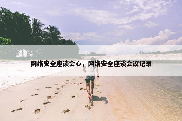 网络安全座谈会心，网络安全座谈会议记录