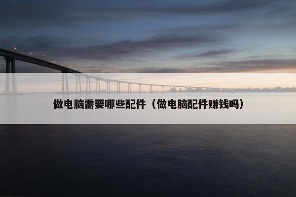 做电脑需要哪些配件（做电脑配件赚钱吗）
