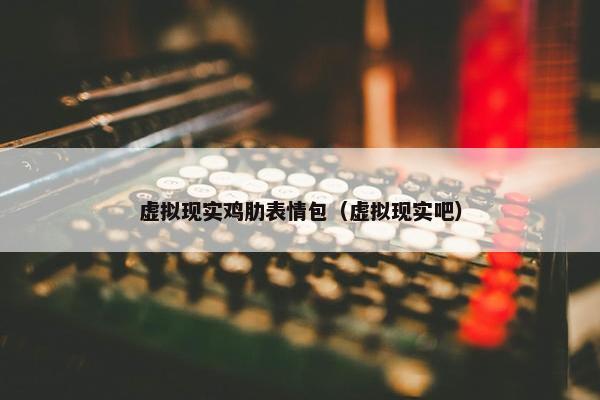 虚拟现实鸡肋表情包（虚拟现实吧）