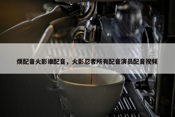 烦配音火影谁配音，火影忍者所有配音演员配音视频