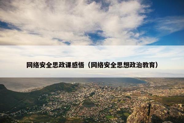 网络安全思政课感悟（网络安全思想政治教育）