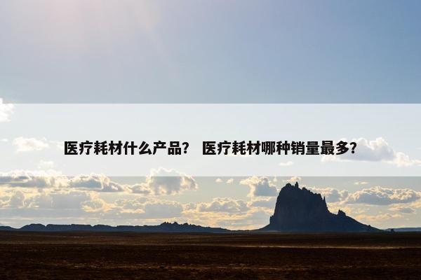 医疗耗材什么产品？ 医疗耗材哪种销量最多？