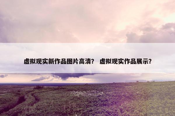 虚拟现实新作品图片高清？ 虚拟现实作品展示？