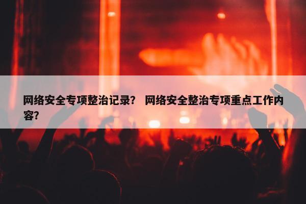 网络安全专项整治记录？ 网络安全整治专项重点工作内容？