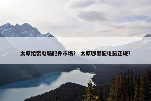 太原组装电脑配件市场？ 太原哪里配电脑正规？