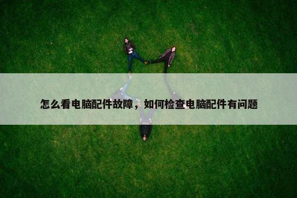 怎么看电脑配件故障，如何检查电脑配件有问题