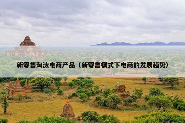新零售淘汰电商产品（新零售模式下电商的发展趋势）