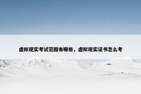 虚拟现实考试范围有哪些，虚拟现实证书怎么考