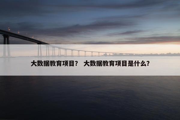 大数据教育项目？ 大数据教育项目是什么？