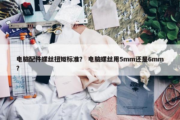 电脑配件螺丝扭矩标准？ 电脑螺丝用5mm还是6mm？